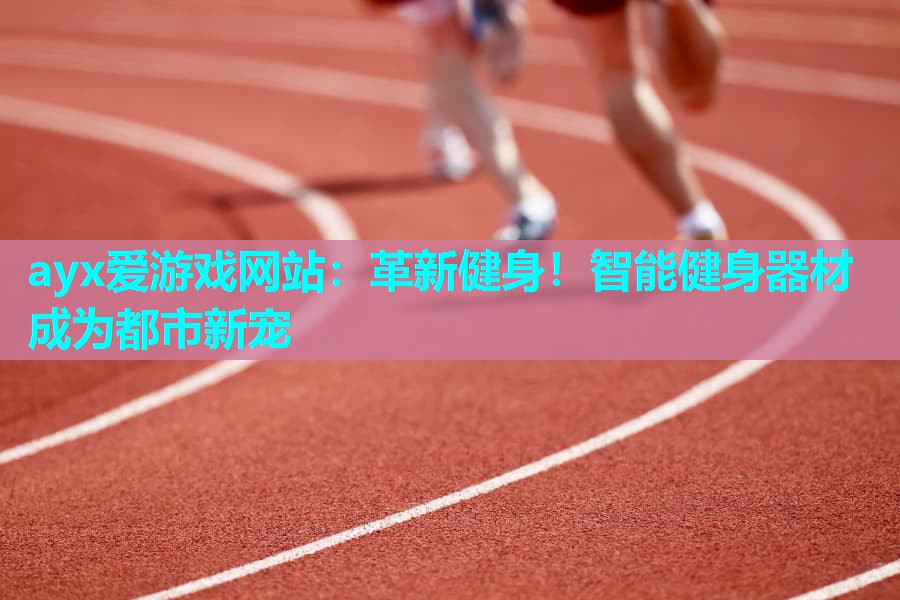 ayx爱游戏网站：革新健身！智能健身器材成为都市新宠